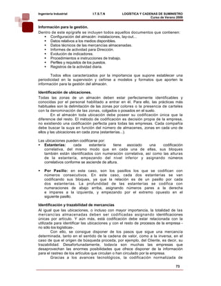 Ingeniería Industrial           I.T.S.T.N        LOGÍSTICA Y CADENAS DE SUMINISTRO
                                                                 Curso de Verano 2008    
Información para la gestión.
Dentro de este epígrafe se incluyen todos aquellos documentos que contienen:
      Configuración del almacén: instalaciones, lay-out...
      Datos relativos a los medios disponibles.
      Datos técnicos de las mercancías almacenadas.
      Informes de actividad para Dirección.
      Evolución de indicadores.
      Procedimientos e instrucciones de trabajo.
      Perfiles y requisitos de los puestos.
      Registros de la actividad diaria.

       Todos ellos caracterizados por la importancia que supone establecer una
periodicidad en la supervisión y ceñirse a modelos y formatos que aporten la
información para la gestión del almacén.

Identificación de ubicaciones.
Todas las zonas de un almacén deben estar perfectamente identificables y
conocidas por el personal habilitado a entrar en él. Para ello, las prácticas más
habituales son la delimitación de las zonas por colores o la presencia de carteles
con la denominación de las zonas, colgados o posados en el suelo.
         En el almacén toda ubicación debe poseer su codificación única que la
diferencie del resto. El método de codificación es decisión propia de la empresa,
no existiendo una codificación perfecta para todas las empresas. Cada compañía
debe buscar la suya en función del número de almacenes, zonas en cada uno de
ellos y las ubicaciones en cada zona (estanterías...).

Las ubicaciones pueden codificarse por:
   Estanterías:      cada    estantería     tiene asociado   una    codificación
   correlativa, del mismo modo que en cada una de ellas, sus bloques
   también están identificados con numeración correlativa, así como las alturas
   de la estantería, empezando del nivel inferior y asignando números
   correlativos conforme se asciende de altura.

    Por Pasillo: en este caso, son los pasillos los que se codifican con
    números consecutivos. En este caso, cada dos estanterías se van
    codificando sus bloques, ya que la relación es de un pasillo por cada
    dos estanterías. La profundidad de las estanterías se codifica con
    numeraciones de abajo arriba, asignando números pares a la derecha
    e impares a la izquierda, y empezando por el extremo opuesto en el
    siguiente pasillo.

Identificación y trazabilidad de mercancías
Al igual que las ubicaciones, o incluso con mayor importancia, la totalidad de las
mercancías almacenadas deben ser codificadas asignando identificaciones
únicas por artículo. Y aún más, está codificación debe estar relacionada con la
utilizada para identificar las ubicaciones y con el resto de procesos de la empresa -
no sólo los logísticas-.
        Con ello, se consigue disponer de los pasos que sigue una mercancía
determinada, tanto en el sentido de la cadena de valor, como a la inversa, en el
caso de que el origen de búsqueda proceda, por ejemplo, del Cliente, es decir, su
trazabilidad. Desafortunadamente, todavía son muchas las empresas que
desaprovechan las enormes posibilidades que ofrece disponer de la información
para el rastreo de los artículos que circulan o han circulado por la empresa.
        Gracias a los avances tecnológicos, la codificación normalizada de

                                                                                73
 