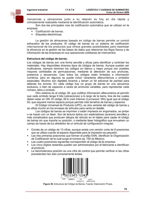 Ingeniería Industrial                 I.T.S.T.N            LOGÍSTICA Y CADENAS DE SUMINISTRO
                                                                           Curso de Verano 2008    
mercancías y ubicaciones junto a su relación es hoy en día rápida y
cómodamente realizable mediante la identificación automática.
      Son dos las principales vías de codificación automática que se utilizan en la
empresa:
      Codificación de barras.
      Etiquetas electrónicas.

         La gestión de almacenes basada en código de barras permite un control
exhaustivo de los productos. El código de barras es un sistema de codificación
internacional de los productos que ofrece grandes posibilidades para maximizar
la eficiencia en la gestión de las bases de datos que relacionan los flujos físicos y de
información de las empresas en sus operaciones cotidianas de intercambio.

Estructura del código de barras.
Los códigos de barras son una forma sencilla y eficaz para identificar y controlar los
materiales. Hay disponibles diversos tipos de códigos de barras. Aunque pueden ser
multicolores, siempre dominan los códigos en blanco y negro porque son posibles
mayores cantidades de permutaciones, mediante la alteración de sus anchuras,
presencia y secuencias. Casi todos los códigos están limitados a información
numérica, pero en algunos se puede incluir caracteres alfanuméricos o símbolos
especiales. Muchos son digitales binarios y tienen un bit adicional de paridad para
detectar los errores. En cada código hay un grupo de barras en una secuencia
exclusiva, o bien de espacios a veces de anchuras variables, para representar cada
número, letra o símbolo.
         Otro sistema es el código 39, que codifica información alfanumérica al permitir
que cada símbolo tenga 9 bits (ubicaciones) a lo largo de la barra, tres de los cuales
deben estar en ON. El código 39 lo creó Intemec (Lynnwood, WA) igual que el código
93, que requiere menos espacio porque permite más tamaños de barras y espacios.
         El Código Universal de Producto (UPC), es otra variante del código de barras y
se utiliza mucho en los envases de artículos para venta en detalle.
         Los códigos de barras se imprimen o están impresos en engomados, se pintan
o se trazan con un láser. Son de lectura óptica con exploradores (scaners) sencillos y
más complicados que producen dibujos de retículo en el objeto para captar el código
de barras sin que importe su posición, o mediante láser holográfico que envuelven un
campo de haces de luz alrededor de un artículo de configuración irregular.

    Consta de un código de 13 cifras, aunque existe una versión corta de 8 posiciones
    que se utiliza cuando el espacio disponible para la impresión es pequeño.
    Las tres primeras posiciones que forman el prefijo EAN, identfican la Organización
    de Codificación de la cual surge el número (ej. 750 es México).
    Las cuatro posiciones siguientes corresponden al código de la empresa.
    Los cinco dígitos restantes pueden ser administrados por el fabricante e identifican
    al producto.
    La decimotercera posición es una cifra de control que permite verificar si las cifras
    precedentes han sido correctamente leídas.




                Figura 30. Estructura del Código de Barras. Fuente: Elaboración Propia.

                                                                                          74
 