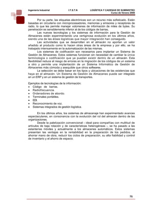 Ingeniería Industrial           I.T.S.T.N         LOGÍSTICA Y CADENAS DE SUMINISTRO
                                                                  Curso de Verano 2008    
         Por su parte, las etiquetas electrónicas son un recurso más sofisticado. Están
basadas en circuitería con microprocesadores, memorias y emisores y receptores de
radio, lo que les permite manejar volúmenes de información de miles de bytes. Su
penetración es sensiblemente inferior al de los códigos de barras.
         Las nuevas tecnologías y los sistemas de información para la Gestión de
Almacenes están experimentando una vertiginosa evolución en los últimos años,
siendo una de las áreas logísticas que mayor integración han conseguido.
         Las actividades que se desarrollan en el almacén no aportan un valor
añadido al producto como lo hacen otras áreas de la empresa y por ello, se ha
trabajado intensamente en la automatización de las mismas.
         Los sistemas de codificación son necesarios para implantar un Sistema de
Gestión de Almacenes. Estos sistemas funcionan sin necesidad de cambiar la única
terminología o codificación que ya puedan existir dentro de un almacén. Esta
flexibilidad reduce el riesgo de errores en la migración de los códigos de un sistema
a otro y permite una implantación de un Sistema Informático de Gestión de
Almacenes más cómoda y asequible que otros softwares.
         La selección se debe basar en los tipos y ubicaciones de las existencias que
haya en el almacén. Un Sistema de Gestión de Almacenes puede ser integrado
en un ERP y en un sistema de gestión de transportes.

Ejemplos de tecnologías de la información:
• Código de barras.
• Radiofrecuencia.
• Ordenadores de abordo.
• Terminales portátiles.
• EDI.
• Reconocimiento de voz.
• Sistemas integrados de gestión logística.

        En los últimos años, los sistemas de almacenaje han experimentado avances
espectaculares, en consonancia con la evolución del rol del almacén dentro de las
organizaciones.
        Desde la paletización convencional - ideal para compañías con multitud de
artículos de baja rotación y de características heterogéneas -, se ha pasado a las
estanterías móviles y actualmente a los almacenes automáticos. Estos sistemas
presentan las ventajas en la rentabilidad en la preparación de los pedidos, al
ahorrar mano de obra, reducir los ciclos de preparación, su alta fiabilidad y control
de inventario y el ahorro de espacio.




                                                                                  75
 