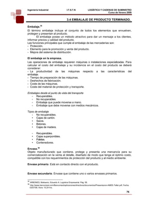 Ingeniería Industrial                       I.T.S.T.N             LOGÍSTICA Y CADENAS DE SUMINISTRO
                                                                                  Curso de Verano 2008             
                                            3.4 EMBALAJE DE PRODUCTO TERMINADO.

Embalaje.35
El término embalaje incluye el conjunto de todos los elementos que envuelven,
protegen y presentan al producto.
       El embalaje posee un método atractivo para dar un mensaje a los clientes,
informar precios y calidad del producto.
Las funciones principales que cumple el embalaje de las mercaderías son:
- Protección.
- Elemento para la promoción y venta del producto.
- Mejora del sistema de distribución.

El embalaje en la empresa.
Las operaciones de embalaje requieren máquinas o instalaciones especializadas. Para
calcular el costo del embalaje y su incidencia en el costo del producto se deberá
considerar:
- La productividad de las máquinas respecto a las características del
embalaje.
- Tiempo de preparación de las máquinas.
- Deshechos de fabricación.
- Coste de las máquinas.
- Coste del material de protección y transporte.

Embalajes desde el punto de vista del transporte
  - Recuperables.
  - No recuperables.
  - Embalaje que puede moverse a mano.
  - Embalaje que debe moverse con medios mecánicos.

Tipos de embalaje
    - No recuperables.
    • Cajas de cartón.
    • Sacos.
    • Bidones.
    • Cajas de madera.

       -    Recuperables.
       •    Cajas superponibles.
       •    Paletas.
       •    Contenedores.

Envase.36
Objeto manufacturado que contiene, protege y presenta una mercancía para su
comercialización en la venta al detalle, diseñado de modo que tenga el óptimo costo,
compatible con los requerimientos de protección del producto y al medio ambiente.

Envase primario. Está en contacto directo con el producto.


Envase secundario. Envase que contiene uno o varios envases primarios.

35
     ARBONES, Malisanio, Eduardo A. Logística Empresarial. Pág. 58.
36
     http://www.bancomext.com/Bancomext/aplicaciones/directivos/documentos/Presentacion-AMEE-Taller.pdf, Fecha:
     03/07/08, Hora: 15:24 hrs.

                                                                                                            76
 