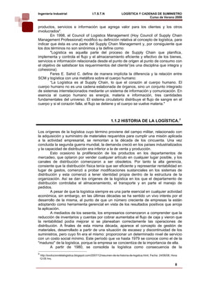 Ingeniería Industrial                          I.T.S.T.N               LOGÍSTICA Y CADENAS DE SUMINISTRO
                                                                                       Curso de Verano 2008               
productos, servicios e información que agrega valor para los clientes y los otros
involucrados".
        En 1998, el Council of Logistics Management (Hoy Council of Supply Chain
Management Professional) modificó su definición relativa al concepto de logística, para
indicar que ésta es una parte del Supply Chain Management y, por consiguiente que
los dos términos no son sinónimos y la define como:
        "Logística es aquella parte del proceso de Supply Chain que planifica,
implementa y controla el flujo y el almacenamiento eficiente y efectivo de los bienes,
servicios e información relacionada desde el punto de origen al punto de consumo con
el objetivo de satisfacer los requerimientos del cliente”(es una disciplina que integra y
cohesiona).
        Feres E. Sahid C. define de manera implícita la diferencia y la relación entre
SCM y logística con una metáfora sobre el cuerpo humano:
        “La Logística es al Supply Chain, lo que el corazón al cuerpo humano. El
cuerpo humano no es una cadena eslabonada de órganos, sino un conjunto integrado
de sistemas interrelacionados mediante un sistema de información y comunicación. En
esencia el cuerpo humano es energía, materia e información, tres cantidades
fundamentales del universo. El sistema circulatorio distribuye el flujo de sangre en el
cuerpo y si el corazón falla, el flujo se detiene y el cuerpo se vuelve materia."



                                                              1.1.2 HISTORIA DE LA LOGÍSTICA.9

Los orígenes de la logística cuyo término proviene del campo militar, relacionado con
la adquisición y suministro de materiales requeridos para cumplir una misión aplicada
a la actividad empresarial, se remontan a la década de los cincuenta. Una vez
concluida la segunda guerra mundial, la demanda creció en los países industrializados
y la capacidad de distribución era inferior a la de venta y producción.
        Esto ocasiono la proliferación de los productos en los departamentos de
mercadeo, que optaron por vender cualquier artículo en cualquier lugar posible, y los
canales de distribución comenzaron a ser obsoletos. Por tanto la alta gerencia,
consiente que la distribución física tenía que ser eficiente y representar rentabilidad en
lugar de gastos, comenzó a probar modificaciones sustanciales en los sistemas de
distribución y esta comenzó a tener identidad propia dentro de la estructura de la
organización. Así se dan los orígenes de la logística en los que el departamento de
distribución controlaba el almacenamiento, el transporte y en parte el manejo de
pedidos.
        A pesar de que la logística siempre es una parte esencial en cualquier actividad
económica, sin embargo, en las últimas décadas se ha sentido un vivo interés por el
desarrollo de la misma, al punto de que un número creciente de empresas la están
adoptando como herramienta gerencial en vista de los resultados positivos que arroja
la aplicación.
        A mediados de los sesenta, los empresarios comenzaron a comprender que la
reducción de inventarios y cuentas por cobrar aumentaba el flujo de caja y vieron que
la rentabilidad podía mejorar si se planeaban correctamente las operaciones de
distribución. A finales de esta misma década, aparece el concepto de gestión de
materiales, desarrollado a partir de una situación de escasez y discontinuidad de los
suministros, pero cuyo fin era el mismo: proporcionar un determinado nivel de servicio
con un costo social mínimo. Este período que va hasta 1979 se conoce como el de la
"madurez" de la logística, porque la empresa se concientiza de la importancia de ella.
        A partir de 1980, se consolida la logística como consecuencia de la
9
    http://evoluciondelalogistica.blogspot.com/2007/12/resumen-de-la-historia-de-logstica.html, Fecha: 24/06/08, Hora:
    12:05 hrs.

                                                                                                                   8
 