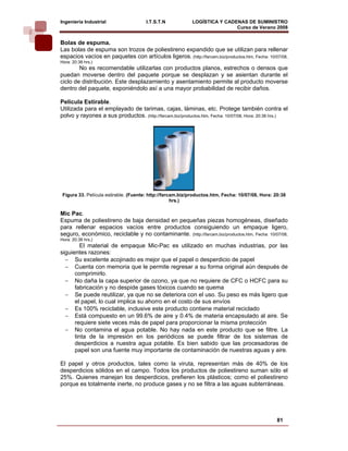 Ingeniería Industrial                 I.T.S.T.N            LOGÍSTICA Y CADENAS DE SUMINISTRO
                                                                           Curso de Verano 2008           
Bolas de espuma.
Las bolas de espuma son trozos de poliestireno expandido que se utilizan para rellenar
espacios vacíos en paquetes con artículos ligeros. (http://farcam.biz/productos.htm, Fecha: 10/07/08,
Hora: 20:38 hrs.)
        No es recomendable utilizarlas con productos planos, estrechos o densos que
puedan moverse dentro del paquete porque se desplazan y se asientan durante el
ciclo de distribución. Este desplazamiento y asentamiento permite al producto moverse
dentro del paquete, exponiéndolo así a una mayor probabilidad de recibir daños.

Pelicula Estirable.
Utilizada para el emplayado de tarimas, cajas, láminas, etc. Protege también contra el
polvo y rayones a sus productos. (http://farcam.biz/productos.htm, Fecha: 10/07/08, Hora: 20:38 hrs.)




 Figura 33. Película estirable. (Fuente: http://farcam.biz/productos.htm, Fecha: 10/07/08, Hora: 20:38
                                                    hrs.)

Mic Pac.
Espuma de poliestireno de baja densidad en pequeñas piezas homogéneas, diseñado
para rellenar espacios vacíos entre productos consiguiendo un empaque ligero,
seguro, económico, reciclable y no contaminante. (http://farcam.biz/productos.htm, Fecha: 10/07/08,
Hora: 20:38 hrs.)
        El material de empaque Mic-Pac es utilizado en muchas industrias, por las
siguientes razones:
  − Su excelente acojinado es mejor que el papel o desperdicio de papel
  − Cuenta con memoria que le permite regresar a su forma original aún después de
      comprimirlo.
  − No daña la capa superior de ozono, ya que no requiere de CFC o HCFC para su
      fabricación y no despide gases tóxicos cuando se quema
  − Se puede reutilizar, ya que no se deteriora con el uso. Su peso es más ligero que
      el papel, lo cual implica su ahorro en el costo de sus envíos
  − Es 100% reciclable, inclusive este producto contiene material reciclado
  − Está compuesto en un 99.6% de aire y 0.4% de materia encapsulado al aire. Se
      requiere siete veces más de papel para proporcionar la misma protección
  − No contamina el agua potable. No hay nada en este producto que se filtre. La
      tinta de la impresión en los periódicos se puede filtrar de los sistemas de
      desperdicios a nuestra agua potable. Es bien sabido que las procesadoras de
      papel son una fuente muy importante de contaminación de nuestras aguas y aire.

El papel y otros productos, tales como la viruta, representan más de 40% de los
desperdicios sólidos en el campo. Todos los productos de poliestireno suman sólo el
25%. Quienes manejan los desperdicios, prefieren los plásticos; como el poliestireno
porque es totalmente inerte, no produce gases y no se filtra a las aguas subterráneas.




                                                                                                  81
 