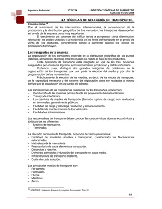 Ingeniería Industrial                       I.T.S.T.N                 LOGÍSTICA Y CADENAS DE SUMINISTRO
                                                                                      Curso de Verano 2008    
                                     4.1 TÉCNICAS DE SELECCIÓN DE TRANSPORTE.
                     40
Introducción.
Con el crecimiento de los intercambios internacionales, la concentración de la
producción y la distribución geográfica de los mercados, los transportes desempeñan
en la vida de la empresa un rol muy importante.
        El crecimiento del volumen del tráfico tiende a compensar cierta disminución
relativa de los costes unitarios y la incidencia de los fletes del transporte en el precio de
venta de los productos, generalmente tiende a aumentar cuando los costos de
producción disminuyen.

Los transportes en la empresa.
La organización de los transportes depende de la distribución geográfica de los puntos
(fábricas, almacenes, clientes) entre los cuales se realiza el flujo de los productos.
        Toda operación de transporte está integrada en una de las tres funciones
aseguradas por el sistema logístico: aprovisionamiento, producción y distribución física.
        Podemos, pues, distinguir dos grandes categorías de problemas en la
organización de los transportes: por una parte la elección del medio y por otra la
programación de los movimientos.
        Prácticamente, la elección de los medios, es decir, de los modos de transporte,
de la capacidad necesaria y del sistema de explotación debe ser realizada al mismo
tiempo que la localización de los puntos de tránsito.

Las transferencias de las mercaderías realizadas por los transportes, conciernen:
-    Conducción de las materias primas desde los proveedores hasta las fábricas.
-    Transporte interfábrica.
-    Los cambios de medios de transporte (llamado ruptura de carga) son realizados
     en terminales, generalmente públicas.
-    Facilidad de carga y descarga, trasbordo y almacenamiento.
-    Facilidad de mantenimiento de los vehículos.
-    Facilidades administrativas.

Los responsables del transporte deben conocer las características técnicas económicas y
jurídicas de los diferentes:
-    Medios de transporte.
-    Terminales.

La elección del medio de transporte, depende de varios parámetros:
- Cantidad de toneladas anuales a transportar, considerando las fluctuaciones
   estaciónales.
- Naturaleza de la mercadería.
- Peso unitario de cada elemento a transportar.
- Distancias a recorrer.
- Demoras admisibles y duración del transporte en cada medio.
- Infraestructura de transporte existente.
- Coste de cada solución.

Los principales medios de transporte son:
- Por carrera.
- Ferroviario.
- Fluvial.
- Marítimo.
- Aéreo.

40
     ARBONES, Malisanio, Eduardo A. Logística Empresarial. Pág. 91.

                                                                                                     85
 