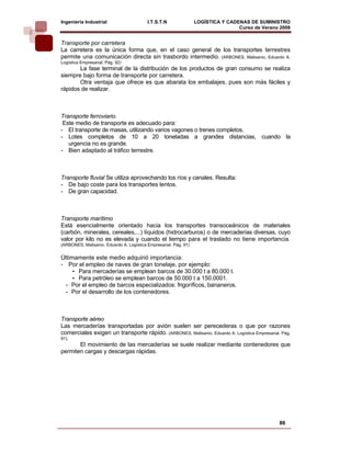 Ingeniería Industrial                     I.T.S.T.N               LOGÍSTICA Y CADENAS DE SUMINISTRO
                                                                                  Curso de Verano 2008    
Transporte por carretera
La carretera es la única forma que, en el caso general de los transportes terrestres
permite una comunicación directa sin trasbordo intermedio. (ARBONES, Malisanio, Eduardo A.
Logística Empresarial. Pág. 92)
       La fase terminal de la distribución de los productos de gran consumo se realiza
siempre bajo forma de transporte por carretera.
       Otra ventaja que ofrece es que abarata los embalajes, pues son más fáciles y
rápidos de realizar.



Transporte ferroviario.
 Este medio de transporte es adecuado para:
- El transporte de masas, utilizando varios vagones o trenes completos.
- Lotes completos de 10 a 20 toneladas a grandes distancias, cuando la
   urgencia no es grande.
- Bien adaptado al tráfico terrestre.



Transporte fluvial Se utiliza aprovechando los ríos y canales. Resulta:
- De bajo coste para los transportes lentos.
- De gran capacidad.



Transporte marítimo
Está esencialmente orientado hacia los transportes transoceánicos de materiales
(carbón, minerales, cereales,...) líquidos (hidrocarburos) o de mercaderías diversas, cuyo
valor por kilo no es elevada y cuando el tiempo para el traslado no tiene importancia.
(ARBONES, Malisanio, Eduardo A. Logística Empresarial. Pág. 91)


Últimamente este medio adquirió importancia:
- Por el empleo de naves de gran tonelaje, por ejemplo:
     • Para mercaderías se emplean barcos de 30.000 t a 80.000 t.
     • Para petróleo se emplean barcos de 50.000 t a 150.0001.
  - Por el empleo de barcos especializados: frigoríficos, bananeros.
  - Por el desarrollo de los contenedores.



Transporte aéreo
Las mercaderías transportadas por avión suelen ser perecederas o que por razones
comerciales exigen un transporte rápido. (ARBONES, Malisanio, Eduardo A. Logística Empresarial. Pág.
91).
       El movimiento de las mercaderías se suele realizar mediante contenedores que
permiten cargas y descargas rápidas.




                                                                                                 86
 