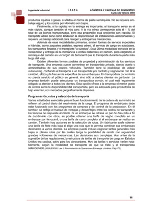 Ingeniería Industrial              I.T.S.T.N           LOGÍSTICA Y CADENAS DE SUMINISTRO
                                                                       Curso de Verano 2008     
productos líquidos o gases, o sólidos en forma de pasta semilíquida. No se requiere em-
balaje alguno y los costos por kilómetro son bajos.
        Finalmente, si la rapidez en la entrega es importante, el transporte aéreo es el
más rápido, aunque también el más caro. A la vía aérea corresponde sólo el 1 % del
total de los bienes transportados, pero esa proporción está creciendo con rapidez. El
transporte aéreo tiene como limitación la disponibilidad de instalaciones aeroportuarias y
requiere un manejo adicional para recoger y entregar las mercancías.
        Además de esas modalidades primarias, existen formas de servicio especiales
e híbridas, como paquetes postales, expreso aéreo, el servicio de carga en autobuses,
los transportes fletados y el transporte "a cuestas". Esta última modalidad consiste en la
recolección y entrega de la mercancía a cortas distancias en camión, pero cargando el
remolque del camión en un furgón de ferrocarril que lo transporta durante la parte más
larga del viaje.
        Existen diferentes formas posibles de propiedad y administración de los servicios
de transporte. Una empresa puede convertirse en transportista privada, siendo dueña y
administradora de sus propios vehículos. También tiene la posibilidad de utilizar
outsourcing, confiando el transporte a un transportista por contrato y negociando con él la
cantidad, el tipo y la frecuencia específica de sus embarques. Un transportista por contrato
no presta servicio al público en general, sino sólo a ciertos clientes en particular. La
empresa también puede seleccionar un transportista común, el cual está legalmente
obligado a atender a todos los clientes. Esta opción ofrece a la empresa el menor grado
de control sobre la disponibilidad del transportista, pero es adecuada para productores de
bajo volumen, con mercados geográficamente dispersos.

Programación, rutas y selección de transporte
Varias actividades esenciales para el buen funcionamiento de la cadena de suministro se
refieren al control diario del movimiento de la carga. El programa de embarques debe
estar fusionado con los programas de compras y de control de la producción. En él
también se refleja el trueque de ventajas y desventajas entre los costos de transporte y
los tiempos de respuesta al cliente. Si un embarque se retrasa un par de días más a fin
de combinarlo con otros, es posible obtener una tarifa de vagón completo en un
embarque por ferrocarril, o una tarifa de carro completo si el embarque se realiza en
camión. También hay opciones en la selección de rutas. Un fabricante suele obtener
una tarifa de flete más baja si elige una ruta que le permita combinar sus embarques
destinados a varios clientes. La empresa puede incluso negociar tarifas generales más
bajas si planea rutas por las cuales tenga la posibilidad de remitir con regularidad
grandes volúmenes de mercancías. Las decisiones son complejas. Aun antes de la
supresión de las regulaciones, la estructura de tarifas de transporte de carga en Estados
Unidos era caótica, salvo para los conocedores. Hoy las tarifas y servicios varían nota-
blemente, según la modalidad de transporte de que se trate y el transportista
seleccionado. (KRAJEWSKI, Lee J. Administración de Operaciones Estrategia y Análisis. Pág.472.)




                                                                                          88
 