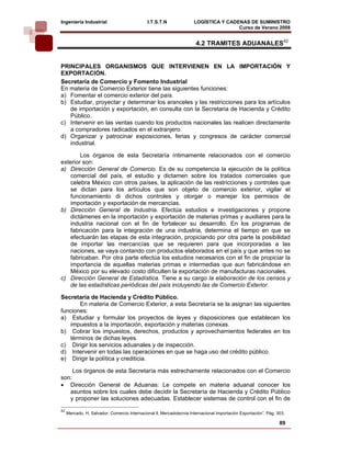 Ingeniería Industrial                         I.T.S.T.N               LOGÍSTICA Y CADENAS DE SUMINISTRO
                                                                                      Curso de Verano 2008               
                                                                       4.2 TRAMITES ADUANALES42


PRINCIPALES ORGANISMOS QUE INTERVIENEN EN LA IMPORTACIÓN Y
EXPORTACIÓN.
Secretaría de Comercio y Fomento Industrial
En materia de Comercio Exterior tiene las siguientes funciones:
a) Fomentar el comercio exterior del país.
b) Estudiar, proyectar y determinar los aranceles y las restricciones para los artículos
   de importación y exportación, en consulta con la Secretaria de Hacienda y Crédito
   Público.
c) Intervenir en las ventas cuando los productos nacionales las realicen directamente
   a compradores radicados en el extranjero.
d) Organizar y patrocinar exposiciones, ferias y congresos de carácter comercial
   industrial.

        Los órganos de esta Secretaría íntimamente relacionados con el comercio
exterior son:
a) Dirección General de Comercio. Es de su competencia la ejecución de la política
    comercial del país, el estudio y dictamen sobre los tratados comerciales que
    celebra México con otros países, la aplicación de las restricciones y controles que
    se dictan para los artículos que son objeto de comercio exterior, vigilar el
    funcionamiento di dichos controles y otorgar o manejar los permisos de
    importación y exportación de mercancías.
b) Dirección General de Industria. Efectúa estudios e investigaciones y propone
    dictámenes en la importación y exportación de materias primas y auxiliares para la
    industria nacional con el fin de fortalecer su desarrollo. En los programas de
    fabricación para la integración de una industria, determina el tiempo en que se
    efectuarán las etapas de esta integración, propiciando por otra parte la posibilidad
    de importar las mercancías que se requieren para que incorporadas a las
    naciones, se vaya contando con productos elaborados en el país y que antes no se
    fabricaban. Por otra parte efectúa los estudios necesarios con el fin de propiciar la
    importancia de aquellas materias primas e intermedias que aun fabricándose en
    México por su elevado costo dificulten la exportación de manufacturas nacionales.
c) Dirección General de Estadística. Tiene a su cargo la elaboración de los censos y
    de las estadísticas periódicas del país incluyendo las de Comercio Exterior.

Secretaría de Hacienda y Crédito Público.
       En materia de Comercio Exterior, a esta Secretaría se la asignan las siguientes
funciones:
a) Estudiar y formular los proyectos de leyes y disposiciones que establecen los
   impuestos a la importación, exportación y materias conexas.
b) Cobrar los impuestos, derechos, productos y aprovechamientos federales en los
   términos de dichas leyes.
c) Dirigir los servicios aduanales y de inspección.
d) Intervenir en todas las operaciones en que se haga uso del crédito público.
e) Dirigir la política y crediticia.

     Los órganos de esta Secretaría más estrechamente relacionados con el Comercio
son:
• Dirección General de Aduanas: Le compete en materia aduanal conocer los
   asuntos sobre los cuales debe decidir la Secretaría de Hacienda y Crédito Público
   y proponer las soluciones adecuadas. Establecer sistemas de control con el fin de
42
     Mercado, H. Salvador. Comercio Internacional ll, Mercadotecnia Internacional Importación Exportación”. Pág. 303.

                                                                                                                  89
 