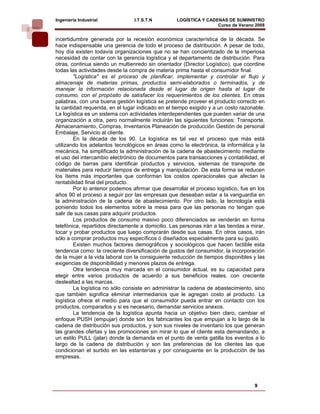 Ingeniería Industrial            I.T.S.T.N         LOGÍSTICA Y CADENAS DE SUMINISTRO
                                                                   Curso de Verano 2008    
incertidumbre generada por la recesión económica característica de la década. Se
hace indispensable una gerencia de todo el proceso de distribución. A pesar de todo,
hoy día existen todavía organizaciones que no se han concientizado de la imperiosa
necesidad de contar con la gerencia logística y el departamento de distribución. Para
otras, continua siendo un multienredo sin orientador (Director Logístico), que coordine
todas las actividades desde la compra de materia prima hasta el consumidor final.
        "Logística" es el proceso de planificar, implementar y controlar el flujo y
almacenaje de materias primas, productos semi-elaborados o terminados, y de
manejar la información relacionada desde el lugar de origen hasta el lugar de
consumo, con el propósito de satisfacer los requerimientos de los clientes. En otras
palabras, con una buena gestión logística se pretende proveer el producto correcto en
la cantidad requerida, en el lugar indicado en el tiempo exigido y a un costo razonable.
La logística es un sistema con actividades interdependientes que pueden variar de una
organización a otra, pero normalmente incluirán las siguientes funciones: Transporte,
Almacenamiento, Compras, Inventarios Planeación de producción Gestión de personal
Embalaje, Servicio al cliente.
        En la década de los 90. La logística es tal vez el proceso que más está
utilizando los adelantos tecnológicos en áreas como la electrónica, la informática y la
mecánica, ha simplificado la administración de la cadena de abastecimiento mediante
el uso del intercambio electrónico de documentos para transacciones y contabilidad, el
código de barras para identificar productos y servicios, sistemas de transporte de
materiales para reducir tiempos de entrega y manipulación. De esta forma se reducen
los ítems más importantes que conforman los costos operacionales que afectan la
rentabilidad final del producto.
        Por lo anterior podemos afirmar que desarrollar el proceso logístico, fue en los
años 90 el proceso a seguir por las empresas que deseaban estar a la vanguardia en
la administración de la cadena de abastecimiento. Por otro lado, la tecnología está
poniendo todos los elementos sobre la mesa para que las personas no tengan que
salir de sus casas para adquirir productos.
        Los productos de consumo masivo poco diferenciados se venderán en forma
telefónica, repartidos directamente a domicilio. Las personas irán a las tiendas a mirar,
tocar y probar productos que luego comprarán desde sus casas. En otros casos, irán
sólo a comprar productos muy específicos ó diseñados especialmente para su gusto.
        Existen muchos factores demográficos y sociológicos que hacen factible esta
tendencia como: la creciente diversificación de gustos del consumidor, la incorporación
de la mujer a la vida laboral con la consiguiente reducción de tiempos disponibles y las
exigencias de disponibilidad y menores plazos de entrega.
        Otra tendencia muy marcada en el consumidor actual, es su capacidad para
elegir entre varios productos de acuerdo a sus beneficios reales, con creciente
deslealtad a las marcas.
        La logística no sólo consiste en administrar la cadena de abastecimiento, sino
que también significa eliminar intermediarios que le agregan costo al producto. La
logística ofrece el medio para que el consumidor pueda entrar en contacto con los
productos, compararlos y si es necesario, demandar servicios anexos.
        La tendencia de la logística apunta hacia un objetivo bien claro, cambiar el
enfoque PUSH (empujar) donde son los fabricantes los que empujan a lo largo de la
cadena de distribución sus productos, y son sus niveles de inventario los que generan
las grandes ofertas y las promociones sin mirar lo que el cliente esta demandando, a
un estilo PULL (jalar) donde la demanda en el punto de venta gatilla los eventos a lo
largo de la cadena de distribución y son las preferencias de los clientes las que
condicionan el surtido en las estanterías y por consiguiente en la producción de las
empresas.




                                                                                    9
 