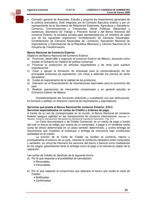 Ingeniería Industrial                       I.T.S.T.N               LOGÍSTICA Y CADENAS DE SUMINISTRO
                                                                                    Curso de Verano 2008     
•    Comisión general de Aranceles: Estudia y propone los lineamientos generales de
     la política arancelaría. Está integrada por la Comisión Ejecutiva anterior y por un
     representante de la Secretaría de Relaciones Exteriores, Agricultura y Ganadería,
     Comercio, Comunicaciones y Transportes, Obras Públicas, Salubridad y
     asistencia, Secretaría de Trabajo y Previsión Social y del Banco Nacional del
     comercio Exterior; la iniciativa privada está representada por un miembro de cada
     uno de los siguientes organismos: Confederación de Cámaras Industriales,
     Confederación de Cámaras Nacionales de –comercio, Asociación Nacional de
     Importadores y Exportadores de la República Mexicana y Cámara Nacional de la
     Industria de Transformación.

Banco Nacional de Comercio Exterior.
Objetivos del Banco Nacional del Comercio Exterior.
a) Promover, desarrollar y organizar el comercio Exterior de México, actuando como
   auxiliar el Gobierno en materia de política comercial.
b) Financiar la producción de artículos exportadores y de otros para sustituir
   importaciones.
c) Crear o apoyar la formación de empresas para la comercialización de los
   principales productos de exportación, con miras a defender los precios de venta
   del exterior.
d) Cuidar el mejoramiento de la calidad de los productos.
e) Intervenir en el financiamiento de importaciones esenciales para la economía del
   país.
f) Realizar operaciones de intercambio compensado y en general estudiar el
   Comercio Exterior de México.

       Complementando las funciones anteriores y cumpliendo con sus atribuciones,
ha formado y editado un directorio nacional de importadores y exportadores.

Servicios que presta el Banco Nacional De comercio Exterior, S.N.C.
Servicios especializados en cartas de Crédito y órdenes de pago.
A través de su red de corresponsales en el mundo, el Banco Nacional de comercio
Exterior asegura agilidad en las transacciones de comercio internacional. (Mercado, H.
Salvador. Comercio Internacional ll, Mercadotecnia Internacional Importación Exportación”. Pág. 311)
        La Carta documentaría o de Crédito Comercial, es un medio de pago a través
del cual un banco se obliga, por cuenta de un comprador, a pagar a un vendedor cierta
suma de dinero determinada en un plazo también determinado, y contra entrega de
documentos que muestren el embarque o entrega de mercancía bajo condiciones
señaladas en el crédito.
        La función de la Carta de Crédito es facilitar el comercio interno y
principalmente el externo de un país, creando la confianza necesaria entre comprados
y vendedor, en virtud de intervenir los servicios del banco o bancos como mediadores
en los pagos, garantizando tanto la entrega como el pago e la mercancía objeto de la
operación.

Las cartas de Crédito se clasifican de la siguiente forma:
a) Por lo que respecta a al posibilidad de cancelación.
     • Revocables.
     • Irrevocables

b) Por lo que respecta al compromiso que adquiere el banco que recibe la carta de
   Crédito:
    • Notificadas
    • Confirmadas
              .

                                                                                                       93
 