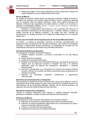 Ingeniería Industrial                       I.T.S.T.N   LOGÍSTICA Y CADENAS DE SUMINISTRO
                                                                        Curso de Verano 2008      
     •   Cheques de viajero. Para mayor seguridad, el banco proporciona cheques de
         viajero utilizables en los principales países del mundo.

Banco de México.
En materia de comercio exterior ejerce las siguientes funciones. Regula la emisión y
circulación de monedas y los cambios sobre el exterior. Forma y maneja las reservas
que se requieren para los objetos anteriores. Actúa como agente financiero del
Gobierno Federal en las operaciones de crédito externo o interno y en la emisión y
atención de empréstitos públicos. (Mercado, H. Salvador. Comercio Internacional ll, Mercadotecnia
Internacional Importación Exportación”. Pág. 313)
        Participa en representación del Gobierno y con la garantía del mismo en el
Fondo Monetario Internacional de Reconstrucción y Fomento. Elabora y publica el
estado mensual de la balanza comercial y de pagos del país. Controla las
exportaciones de metales preciosos. Sus organismos relacionados con el comercio
exterior son:

Fondo para el Fomento de las Exportaciones de Productos Manufacturados.
Su función es colocar al exportador mexicano de artículos manufacturados, de
materias primas y de prestación de servicios al extranjero –por medio de su programa
financiero y determinadas ayudas económicas- es posibilidad de competir con los
exportadores extranjeros concurrentes a los mercados del exterior.

Secretaría de Relaciones Exteriores.
Le corresponde en materia de Comercio Exterior:
   a) Celebrar tratados, acuerdos y convenios comerciales en los que México
       participe.
   b) Cobrar derechos consulares.
   c) Auxiliar en la promoción del turismo.
   d) Recabar en el extranjero las informaciones técnicas y económicas que sean de
       utilidad para la producción agrícola e industrial del país y le permitan
       desarrollar mejor las labores de cooperación, intercambio y comercio
       internacionales.
   e) Promover conjuntamente con la Secretaría de comercio el Comercio Exterior
       del país y difundir en el exterior los datos convenientes sobre la agricultura y la
       industria nacionales.
   f) Intervenir en comisiones, congresos, conferencias y exposiciones
       internacionales.

Secretaría de Comunicaciones y Transportes.
Esta secretaría en materia de comercio Exterior está a cargo de la vigilancia, control y
autorización de las líneas aéreas de carga, de los servicios de transporte terrestre y la
administración de los ferrocarriles federales. Además, fija las normas técnicas y de
operación así como las tarifas de fletes de esos servicios.

Secretaría de Agricultura y Ganadería.
Cuando se requiere autorización para exportar o importar productos agrícolas,
ganaderos o forestales, se debe consultar previamente a esta Secretaría.

Secretaría de Marina.
Le corresponden varias funciones relacionadas con el Comercio Exterior:
   a) Intervenir en la promoción y organización de la marina mercante del país.
   b) Intervenir en todos los problemas relacionados con la comunicación por agua y
       opinar en el estudio y fijación de tarifas.
   c) Construir y reconstruir las obras portuarias.
   d) Inspeccionar los servicios de la Marina Mercante.

                                                                                            95
 