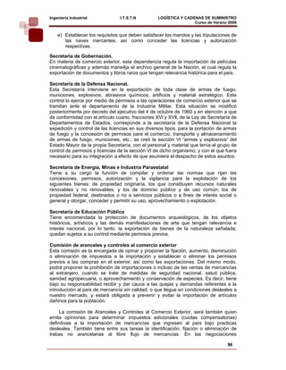 Ingeniería Industrial            I.T.S.T.N         LOGÍSTICA Y CADENAS DE SUMINISTRO
                                                                   Curso de Verano 2008    
    e) Establecer los requisitos que deben satisfacer los mandos y las tripulaciones de
       las naves mercantes, así como conceder las licencias y autorización
       respectivas.

Secretaría de Gobernación.
En materia de comercio exterior, esta dependencia regula la importación de películas
cinematográficas y además mane4ja el archivo general de la Nación, el cual regula la
exportación de documentos y libros raros que tengan relevancia histórica para el país.

Secretaría de la Defensa Nacional.
Esta Secretaría interviene en la exportación de toda clase de armas de fuego,
municiones, explosivos, abrasivos químicos, artificios y material estratégico. Este
control lo ejerce por medio de permisos a las operaciones de comercio exterior que se
tramitan ante el departamento de la Industria Militar. Esta situación se modificó
posteriormente por decreto del ejecutivo del 4 de octubre de 1960 y en atención a que
de conformidad con el artículo cuarto, fracciones XVl y XVll, de la Ley de Secretaría de
Departamentos de Estados, corresponde a la secretaría de la Defensa Nacional la
expedición y control de las licencias en sus diversos tipos, para la portación de armas
de fuego y la concesión de permisos para el comercio, transporte y almacenamiento
de armas de fuego, municiones, etc.; se creó la sección Vl “armas y explosivos” del
Estado Mayor de la propia Secretaría, con el personal y material que tenía el grupo de
control de permisos y licencias de la sección Vl de dicho organismo, y con el que fuera
necesario para su integración a efecto de que asumiera el despacho de estos asuntos.

Secretaría de Energía, Minas e Industria Paraestatal
Tiene a su cargo la función de compilar y ordenar las normas que rijan las
concesiones, permisos, autorización y la vigilancia para la explotación de los
siguientes bienes: de propiedad originaría, los que constituyen recursos naturales
renovables y no renovables, y los de dominio público y de uso común; los de
propiedad federal, destinados o no a servicios públicos o a fines de interés social o
general y otorgar, conceder y permitir su uso, aprovechamiento o explotación.

Secretaría de Educación Pública
Tiene encomendada la protección de documentos arqueológicos, de los objetos
históricos, artísticos y las demás manifestaciones de arte que tengan relevancia e
interés nacional, por lo tanto, la exportación de bienes de la naturaleza señalada,
quedan sujetos a su control mediante permisos previos.

Comisión de aranceles y controles al comercio exterior
Esta comisión es la encargada de opinar y proponer la fijación, aumento, disminución
o eliminación de impuestos a la importación y establecer o eliminar los permisos
previos a las compras en el exterior, así como las exportaciones. Del mismo modo,
podrá proponer la prohibición de importaciones o incluso de las ventas de mercancías
al extranjero, cuando se trate de medidas de seguridad nacional, salud pública,
sanidad agropecuaria, o aprovechamiento y conservación de especies. Es decir, tiene
bajo su responsabilidad recibir y dar cauce a las quejas y demandas referentes a la
introducción al país de mercancía sin calidad, o que llegue en condiciones desleales a
nuestro mercado, y estará obligada a prevenir y evitar la importación de artículos
dañinos para la población.

     La comisión de Aranceles y Controles al Comercio Exterior, será también quien
emita opiniones para determinar impuestos adicionales (cuotas compensatorias)
definitivas a la importación de mercancías que ingresen al país bajo practicas
desleales. También tiene entre sus tareas la identificación, fijación o eliminación de
trabas no arancelarias al libre flujo de mercancías. En las negociaciones

                                                                                   96
 
