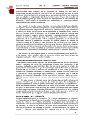 Ingeniería Industrial                     I.T.S.T.N             LOGÍSTICA Y CADENAS DE SUMINISTRO
                                                                                Curso de Verano 2008            
internacionales dicha Comisión es la encargada de analizar los aranceles y
preferencias que se conceden a otras naciones, así como emitir en caso de duda
opiniones sobre las fracciones arancelarias en que deben clasificarse los productos
que son objeto de negociación. Es decir, funciona como órgano de consulta del
Ejecutivo Federal, por lo que estará integrada por representantes de las Secretarías de
Hacienda y Crédito Público; de Programación y presupuesto; de Comercio y Fomento
Industrial y también del Banco de México.

     La inserción de nuestro país en el ámbito internacional demanda la consolidación
de la política de racionalización de la protección Dicha racionalización deberá hacerse
en coordinación con las negociaciones económicas internacionales, cuya formulación
y conducción tendrá que originarse en la participación y concertación con diversos
sectores. De esta forma, la Comisión de Aranceles será órgano de consulta para
estudiar, proyectar y proponer criterios generales y modificaciones que procedan en
materia de comercio exterior del país. Por esta razón, funcionará a dos niveles
jerárquicos, el de subsecretarios y el de directores generales; en el primero se
analizarán, definirán y propondrán acciones de carácter general en materia de
comercio exterior; en el segundo nivel estudiarán las modificaciones que surjan y
atenderán las peticiones formuladas a la Secretaría de Comercio y Fomento industrial.
Sin embargo, cuando corresponda a la Comisión tratar asuntos de comercio exterior
que involucren a un sector específico, el secretariado técnico invitará al representante
de la secretaría o dependencia competente, a fin de conocer su opinión al respecto.

    La comisión se encargará de revisar el proceso de racionalización de la apertura,
y de castigar todos aquellos actos de comercio exterior que contravengan las
disposiciones legales y dañen nuestro mercado.

Consejo Nacional de Promoción al comercio Exterior.
 Este nuevo consejo quedará integrado por las dependencias que regulan el comercio
exterior mexicano, así como las asociaciones privadas que representan a las
empresas dedicadas a esta actividad. Con ello se intenta retomar la función de
promoción de las exportaciones que tenía el antiguo Instituto Mexicano de Comercio
Exterior (IMCE), así como la intención de coordinación de este sector que tenía la
Comisión de Promoción del comercio Exterior (compex). Ambas funciones: promoción
y coordinación, serán retomadas, pero modificando la estrategia bajo la cual se
pusieron en marcha en el pasado, a fin de hacerlas más efectivas y darles un mayor
alcance. (Mercado, H. Salvador. Comercio Internacional ll, Mercadotecnia Internacional Importación Exportación”.
Pág. 317)
        En este consejo se intentará sumar los esfuerzos de promoción del comercio
exterior mexicano, ya que el proyecto de fondo es lograr la participación y
corresponsabilidad de todas las partes involucradas en fomentar las exportaciones.
Entre las primeras medidas concretadas que tendrá en sus manos este consejo, se
encuentra la reestructuración de la política arancelaría, a fin de adecuarla a las nuevas
condiciones económicas de estabilidad. Del mismo modo tendrá como tarea inicial la
reorganización del sistema aduanero, la cual no sólo tendrá que darse tanto en las
leyes y ordenamiento que la regulan, sino también administrativamente.

PLANEACIÓN DE LA EXPORTACIÓN
Características del Proceso de planeación. Por lo común, la planeación se inicia con
un diagnóstico de la situación presente y debe incluir la especificación de objetivos y
metas: la selección de políticas, programas y proyectos que representan los
instrumentos para alcanzar los propósitos fijados; la determinación de los recursos que
se precisan y el costo de los mismos; el diseño de los mecanismos prácticos que
permitan implementar las acciones propuestas; y el establecimiento de criterios de
control y vigilancia para identificar los fracasos con el fin de perfeccionar

                                                                                                          97
 