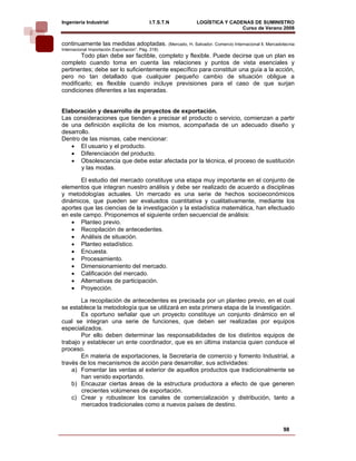 Ingeniería Industrial                       I.T.S.T.N    LOGÍSTICA Y CADENAS DE SUMINISTRO
                                                                         Curso de Verano 2008           
continuamente las medidas adoptadas. (Mercado, H. Salvador. Comercio Internacional ll, Mercadotecnia
Internacional Importación Exportación”. Pág. 318)
       Todo plan debe ser factible, completo y flexible. Puede decirse que un plan es
completo cuando toma en cuenta las relaciones y puntos de vista esenciales y
pertinentes; debe ser lo suficientemente específico para constituir una guía a la acción,
pero no tan detallado que cualquier pequeño cambio de situación obligue a
modificarlo; es flexible cuando incluye previsiones para el caso de que surjan
condiciones diferentes a las esperadas.


Elaboración y desarrollo de proyectos de exportación.
Las consideraciones que tienden a precisar el producto o servicio, comienzan a partir
de una definición explícita de los mismos, acompañada de un adecuado diseño y
desarrollo.
Dentro de las mismas, cabe mencionar:
   • El usuario y el producto.
   • Diferenciación del producto.
   • Obsolescencia que debe estar afectada por la técnica, el proceso de sustitución
       y las modas.

       El estudio del mercado constituye una etapa muy importante en el conjunto de
elementos que integran nuestro análisis y debe ser realizado de acuerdo a disciplinas
y metodologías actuales. Un mercado es una serie de hechos socioeconómicos
dinámicos, que pueden ser evaluados cuantitativa y cualitativamente, mediante los
aportes que las ciencias de la investigación y la estadística matemática, han efectuado
en este campo. Proponemos el siguiente orden secuencial de análisis:
    • Planteo previo.
    • Recopilación de antecedentes.
    • Análisis de situación.
    • Planteo estadístico.
    • Encuesta.
    • Procesamiento.
    • Dimensionamiento del mercado.
    • Calificación del mercado.
    • Alternativas de participación.
    • Proyección.

        La recopilación de antecedentes es precisada por un planteo previo, en el cual
se establece la metodología que se utilizará en esta primera etapa de la investigación.
        Es oportuno señalar que un proyecto constituye un conjunto dinámico en el
cual se integran una serie de funciones, que deben ser realizadas por equipos
especializados.
        Por ello deben determinar las responsabilidades de los distintos equipos de
trabajo y establecer un ente coordinador, que es en última instancia quien conduce el
proceso.
        En materia de exportaciones, la Secretaría de comercio y fomento Industrial, a
través de los mecanismos de acción para desarrollar, sus actividades:
    a) Fomentar las ventas al exterior de aquellos productos que tradicionalmente se
        han venido exportando.
    b) Encauzar ciertas áreas de la estructura productora a efecto de que generen
        crecientes volúmenes de exportación.
    c) Crear y robustecer los canales de comercialización y distribución, tanto a
        mercados tradicionales como a nuevos países de destino.



                                                                                               98
 