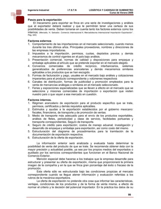 Ingeniería Industrial                     I.T.S.T.N              LOGÍSTICA Y CADENAS DE SUMINISTRO
                                                                                 Curso de Verano 2008                
Pasos para la exportación
     El mecanismo para exportar se finca en una serie de investigaciones y análisis
que el exportador deberá realizar y que le permitirán tener una certeza de sus
posibilidades de venta. Deben tomarse en cuenta tanto los factores externos como los
internos: (Mercado, H. Salvador. Comercio Internacional ll, Mercadotecnia Internacional Importación Exportación”.
Pág. 320)


Factores externos
1. Comportamiento de las importaciones en el mercado seleccionado, cuando menos
   durante los tres últimos años. Principales proveedores, nombres y direcciones de
   las empresas importadoras.
2. Impuestos a la importación, permisos, cuotas, depósitos previos y demás
   mecanismos de control vigentes en el país bajo análisis.
3. Presentación comercial, normas de calidad y disposiciones para empaque y
   embalaje aplicables al artículo que se pretende exportar en el mercado elegido.
4. Convenios comerciales de crédito recíproco, interbancarios, sistemas
   generalizados de preferencias arancelarias y demás mecanismos similares
   aplicables a los productos que se han escogido.
5. Formas de facturación y pago, usuales en el mercado bajo análisis y cotizaciones
   imperantes para el producto correspondiente y volúmenes respectivos
6. Canales de distribución, formas de publicidad y promoción empleados para la
   venta de mercancías análogas o similares en el mercado seleccionado.
7. Ferias y exposiciones especializadas que se lleven a efecto en el mercado que se
   seleccione y misiones comerciales de importación o exportación que visiten
   nuestro país o que vayan a ese mercado en cuestión.

Factores internos.
1. Régimen arancelario de exportación para el producto específico que se trate,
   permisos, certificados y demás requisitos aplicables.
2. Estímulos y ayudas a la exportación establecidos por el gobierno mexicano:
   fiscales, financieros, de transporte y de promoción de ventas.
3. Medio de transporte más adecuado para el envío de los productos exportables,
   análisis de fletes, periodicidad y clase de servicio, facilidades portuarias y
   transporte correspondientes. Seguro de transporte.
4. Seguro de crédito para exportación; costos de manejo aduanal; investigación y
   desarrollo de empaque y embalaje para exportación, así como costo del mismo.
5. Estructuración del diagrama de procedimientos para la tramitación de la
   documentación de exportación respectiva.
6. Estructuración de la oferta de exportación.

        La información anterior será analizada y evaluada hasta determinar la
posibilidad de venta del producto de que se trate. Se recomienda obtener ésta con la
mayor precisión y actualidad posible, ya sea por los propios medios del exportados o
auxiliado por los servicios correspondientes que funcionan en el Banco Nacional de
Comercio Exterior.
        Mención especial debe hacerse a los trabajos que la empresa desarrolle para
estructurar y presentar su oferta de exportación, misma que proporcionará la primera
imagen de la compañía y en la que se finca gran porcentaje del éxito o fracaso de la
promoción.
        Esta oferta sólo es estructurada bajo las condiciones propicias al mercado
correspondiente cuando se llegue atener información y evaluación referidas a los
rubros de la mecánica exportadora.
        La oferta de exportación no pretende otra cosa que informar las características,
ventajas, condiciones de los productos y de la forma de venta misma, a efecto de
normar el criterio y la decisión del potencial importador. En la práctica los datos de su

                                                                                                           99
 