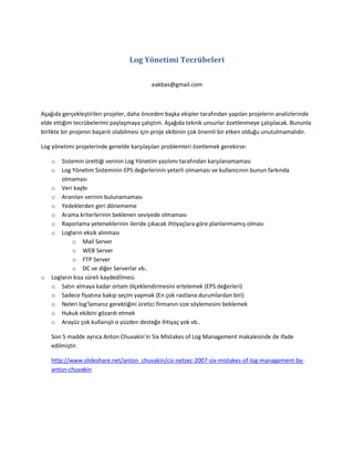 Log Yönetimi Tecrübeleri
eakbas@gmail.com

Aşağıda gerçekleştirilen projeler, daha önceden başka ekipler tarafından yapılan projelerin analizlerinde
elde ettiğim tecrübelerimi paylaşmaya çalıştım. Aşağıda teknik unsurlar özetlenmeye çalışılacak. Bununla
birlikte bir projenin başarılı olabilmesi için proje ekibinin çok önemli bir etken olduğu unutulmamalıdır.
Log yönetimi projelerinde genelde karşılaşılan problemleri özetlemek gerekirse:
o
o

o

Sistemin ürettiği verinin Log Yönetim yazılımı tarafından karşılanamaması
Log Yönetim Sisteminin EPS değerlerinin yeterli olmaması ve kullanıcının bunun farkında
olmaması
o Veri kaybı
o Aranılan verinin bulunamaması
o Yedeklerden geri dönememe
o Arama kriterlerinin beklenen seviyede olmaması
o Raporlama yeteneklerinin ileride çıkacak ihtiyaçlara göre planlanmamış olması
o Logların eksik alınması
o Mail Server
o WEB Server
o FTP Server
o DC ve diğer Serverlar vb..
Logların kısa süreli kaydedilmesi.
o Satın almaya kadar ortam ölçeklendirmesini ertelemek (EPS değerleri)
o Sadece fiyatına bakıp seçim yapmak (En çok rastlana durumlardan biri)
o Neleri log'lamanız gerektiğini üretici firmanın size söylemesini beklemek
o Hukuk ekibini gözardı etmek
o Arayüz çok kullanışlı o yüzden desteğe ihtiyaç yok vb..
Son 5 madde ayrıca Anton Chuvakin'in Six MIstakes of Log Management makalesinde de ifade
edilmiştir.
http://www.slideshare.net/anton_chuvakin/csi-netsec-2007-six-mistakes-of-log-management-byanton-chuvakin

 