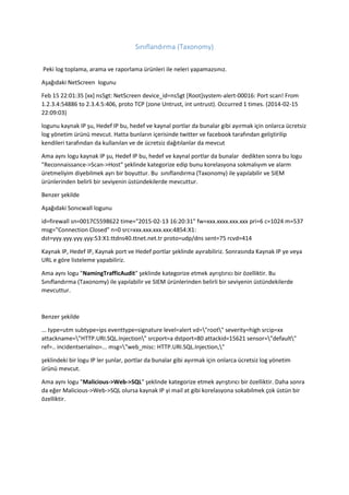 Sınıflandırma (Taxonomy)
Peki log toplama, arama ve raporlama ürünleri ile neleri yapamazsınız.
Aşağıdaki NetScreen logunu
Feb 15 22:01:35 [xx] ns5gt: NetScreen device_id=ns5gt [Root]system-alert-00016: Port scan! From
1.2.3.4:54886 to 2.3.4.5:406, proto TCP (zone Untrust, int untrust). Occurred 1 times. (2014-02-15
22:09:03)
logunu kaynak IP şu, Hedef IP bu, hedef ve kaynal portlar da bunalar gibi ayırmak için onlarca ücretsiz
log yönetim ürünü mevcut. Hatta bunların içerisinde twitter ve facebook tarafından geliştirilip
kendileri tarafından da kullanılan ve de ücretsiz dağıtılanlar da mevcut
Ama aynı logu kaynak IP şu, Hedef IP bu, hedef ve kaynal portlar da bunalar dedikten sonra bu logu
"Reconnaissance->Scan->Host" şeklinde kategorize edip bunu korelasyona sokmalıyım ve alarm
üretmeliyim diyebilmek ayrı bir boyuttur. Bu sınıflandırma (Taxonomy) ile yapılabilir ve SIEM
ürünlerinden belirli bir seviyenin üstündekilerde mevcuttur.
Benzer şekilde
Aşağıdaki Sonıcwall logunu
id=firewall sn=0017C5598622 time="2015-02-13 16:20:31" fw=xxx.xxxx.xxx.xxx pri=6 c=1024 m=537
msg="Connection Closed" n=0 src=xxx.xxx.xxx.xxx:4854:X1:
dst=yyy.yyy.yyy.yyy:53:X1:ttdns40.ttnet.net.tr proto=udp/dns sent=75 rcvd=414
Kaynak IP, Hedef IP, Kaynak port ve Hedef portlar şeklinde ayırabiliriz. Sonrasında Kaynak IP ye veya
URL e göre listeleme yapabiliriz.
Ama aynı logu "NamingTrafficAudit" şeklinde kategorize etmek ayrıştırıcı bir özelliktir. Bu
Sınıflandırma (Taxonomy) ile yapılabilir ve SIEM ürünlerinden belirli bir seviyenin üstündekilerde
mevcuttur.
Benzer şekilde
... type=utm subtype=ips eventtype=signature level=alert vd="root" severity=high srcip=xx
attackname="HTTP.URI.SQL.Injection" srcport=a dstport=80 attackid=15621 sensor="default"
ref=.. incidentserialno=... msg="web_misc: HTTP.URI.SQL.Injection,"
şeklindeki bir logu IP ler şunlar, portlar da bunalar gibi ayırmak için onlarca ücretsiz log yönetim
ürünü mevcut.
Ama aynı logu "Malicious->Web->SQL" şeklinde kategorize etmek ayrıştırıcı bir özelliktir. Daha sonra
da eğer Malicious->Web->SQL olursa kaynak IP yi mail at gibi korelasyona sokabilmek çok üstün bir
özelliktir.
 