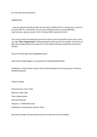 Bir örnek daha vermek gerekirse
Aşağıdaki logu
.. type=ips subtype=anomaly pri=alert vd=root attack_id=285212775 src=xxx dst=yyy src_port=12
dst_port=2967 src_int=port4 dst_int=n/a status=detected proto=17 service=2967/udp
msg="anomaly: udp_dst_session, 5110 > threshold 5000, repeated 42 times"
IP ler şunlar, portlar da bunalar gibi ayırmak için onlarca ücretsiz log yönetim ürünü mevcut. Ama
aynı logu "Flow->Fragmentation" şeklinde kategorize etmek ayrıştırıcı bir özelliktir. Daha sonra da
eğer Flow->Fragmentation olursa kaynak IP yi mail at gibi korelasyona sokabilmek çok üstün bir
özelliktir.
Ayrıca bir firewall login işlemi yapıldığında oluşan
Administrator XXXXX logged in successfully from https(XXX.XXX.XXX.XXX)
HealthStatus->Informational->Session->Start şeklinde kategorize etmek için geniş bir Taxonomy
kütüphanesi gerekir.
Dolayısı ile logları
Reconnaissance->Scan->Host
Malicious->Web->SQL
Flow->Fragmentation
NamingTrafficAudit
httpproxy - >TrafficAudit accept
HealthStatus->Informational->Session->Start
gibi binlerce kategori altında birleştirmek çok az üründe olan üstün bir özelliktir.
 