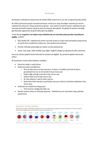 Korelasyon
Korelasyon sınıflandırma (taxonomy) ile birlikte SIEM sisteminin en can alıcı 2 yapısal taşından biridir.
Bir SIEM çözümünün gerçek manada korelasyon motorunun olup olmadığını anlamak için verinin
indekslenmiş olmasına ihtiyaç duymaması gerekir. Çok nadiren ürünlerin bazıları indekslenmiş veri
üzerinde periyodik sorguları çalıştırıp adına korelasyon demektedir. Bu global bir yöntem olmadığı
gibi dünyada uygulaması da genel kabul görmüş değildir.
Temel olarak sorguların veri tabanı veya indekslenmiş veri üzerinde çalışmasından kaynaklanan
zaaflar 3 adettir
1. SQL/ NoSQL DB , indekslenmiş veriler üzerinde yüzlerce scriptin belli periyotlarla çalıştırılması
bir performans problemine sebep olur. Çok sayıda kural yazılamaz
2. Kurallar Hafızada çalışmadığı için olaylar anında yakalanamaz
3. Script veya sorgu [SQL/ NoSQL] veya diğer ) bağımlı olduğu için gelişmiş kurallar yazılamaz
Ayrıca bu yöntem global olarak kullanılan bir yöntem de değildir. Bu yöntemin global referansları
yoktur.
Bir korelasyon motorundan beklenen özellikler:
 Görsel bir editör e sahip olması
 Gelişmiş kurallar yazılabilmesi:
o Önce A olayı olursa ve Aynı kaynak ve Kullanıcı 15 dakika içerisinde B olayını
gerçekleştirmez ise ve sonrasında D olayı olursa uyar
o Sadece öğle yemeği sırasında A olayı olursa uyar
o Sadece hafta sonu D olayı olursa uyar
o Bir olay olduysa 1 saat bir daha uyarma
o Birbirinden farklı kaynak ve portlardan ama yanı kullanıcı tarafından dakikada X olay
olursa uyar.
 Sınıflandırma modülü ile entegrasyon
o Port taraması olduğunda haber ver
 Gerçek zamanlı olması ve hafızada çalışması. İndekslenmiş veri üzerinden sorgu şeklinde
çalışmaması.
 