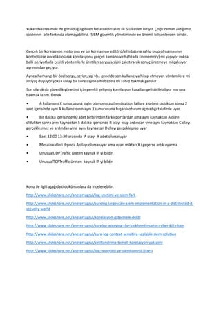 Yukarıdaki resimde de görüldüğü gibi en fazla saldırı alan ilk 5 ülkeden biriyiz. Çoğu zaman aldığımız
saldırının bile farkında olamayabiliriz. SIEM güvenlik yönetiminde en önemli bilişenlerden biridir.
Gerçek bir korelasyon motoruna ve bir korelasyon editörü/sihirbazına sahip olup olmamasının
kontrolü ise öncelikli olarak korelasyonu gerçek zamanlı ve hafızada (in memory) mi yapıyor yoksa
belli periyotlarla çeşitli yöntemlerle üretilen sorgu/scripti çalıştırarak sonuç üretmeye mi çalışıyor
ayrımından geçiyor.
Ayrıca herhangi bir özel sorgu, script, sql vb.. genelde son kullanıcıya hitap etmeyen yöntemlere mi
ihtiyaç duyuyor yoksa kolay bir korelasyon sihirbazına mı sahip bakmak gerekir.
Son olarak da güvenlik yönetimi için gerekli gelişmiş korelasyon kuralları geliştirilebiliyor mu ona
bakmak lazım. Örnek
• A kullanıcısı X sunucusuna login olamayıp authentication failure a sebep olduktan sonra 2
saat içerisinde aynı A kullanıcısının aynı X sunucusuna başarılı oturum açmadığı takdirde uyar
• Bir dakika içerisinde 60 adet birbirinden farklı portlardan ama aynı kaynaktan A olayı
olduktan sonra aynı kaynaktan 5 dakika içerisinde B olayı olup ardından yine aynı kaynaktan C olayı
gerçekleşmez ve ardından yine aynı kaynaktan D olayı gerçekleşirse uyar
• Saat 12:00 13:30 arasında A olayı X adet olursa uyar
• Mesai saatleri dışında A olayı olursa uyar ama uyarı miktarı X i geçerse artık uyarma
• UnusualUDPTraffic üreten kaynak IP yi bildir
• UnusualTCPTraffic üreten kaynak IP yi bildir
Konu ile ilgili aşağıdaki dokümanlara da incelenebilir.
http://www.slideshare.net/anetertugrul/log-ynetimi-ve-siem-fark
http://www.slideshare.net/anetertugrul/surelog-largescale-siem-implementation-in-a-distributed-it-
security-world
http://www.slideshare.net/anetertugrul/korelasyon-gstermelk-deldr
http://www.slideshare.net/anetertugrul/surelog-applying-the-lockheed-martin-cyber-kill-chain
http://www.slideshare.net/anetertugrul/sure-log-context-sensitive-scalable-siem-solution
http://www.slideshare.net/anetertugrul/siniflandirma-temell-korelasyon-yaklaimi
http://www.slideshare.net/anetertugrul/log-yonetimi-ve-siemkontrol-listesi
 