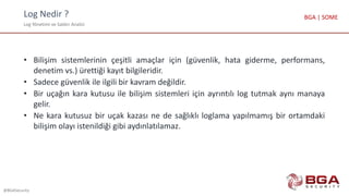 Log Nedir ?
Log Yönetimi ve Saldırı Analizi
@BGASecurity
BGA | SOME
• Bilişim sistemlerinin çeşitli amaçlar için (güvenlik, hata giderme, performans,
denetim vs.) ürettiği kayıt bilgileridir.
• Sadece güvenlik ile ilgili bir kavram değildir.
• Bir uçağın kara kutusu ile bilişim sistemleri için ayrıntılı log tutmak aynı manaya
gelir.
• Ne kara kutusuz bir uçak kazası ne de sağlıklı loglama yapılmamış bir ortamdaki
bilişim olayı istenildiği gibi aydınlatılamaz.
 
