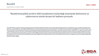 Base64
Log Yönetimi ve Saldırı Analizi
@BGASecurity
BGA | SOME
“Base64 binary(ikili) verilerin ASCII karakterlerin kullanıldığı ortamlarda iletilmesine ve
saklanmasına olanak tanıyan bir kodlama şemasıdır.
/9j/4RTVRXhpZgAATU0AKgAAAAgABwESAAMAAAABAAEAAAEaAAUAAAABAAAAYgEbAAUAAAABAAAAagEoAAMAAAABAAIAA
AExAAIAAAAcAAAAcgEyAAIAAAAUAAAAjodpAAQAAAABAAAApAAAANAACvyAAAAnEAAK/IAAACcQQWRvYmUgUGhvdG9zaG9
wIENTNSBXaW5kb3dzADIwMTE6MDU6MDkgMDA6MjY6MDEAAAAAA6ABAAMAAAABAAEAAKACAAQAAAABAAABfKADAAQA
AAABAAAAiQAAAAAAAAAGAQMAAwAAAAEABgAAARoABQAAAAEAAAEeARsABQAAAAEAAAEmASgAAwAAAAEAAgAAAgEABA
AAAAEAAAEuAgIA
 