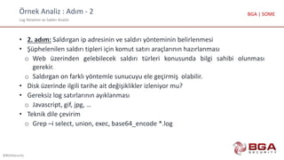 Örnek Analiz : Adım - 2
Log Yönetimi ve Saldırı Analizi
@BGASecurity
BGA | SOME
• 2. adım: Saldırgan ip adresinin ve saldırı yönteminin belirlenmesi
• Şüphelenilen saldırı tipleri için komut satırı araçlarının hazırlanması
o Web üzerinden gelebilecek saldırı türleri konusunda bilgi sahibi olunması
gerekir.
o Saldırgan on farklı yöntemle sunucuyu ele geçirmiş olabilir.
• Disk üzerinde ilgili tarihe ait değişiklikler izleniyor mu?
• Gereksiz log satırlarının ayıklanması
o Javascript, gif, jpg, …
• Teknik dile çevirim
o Grep –i select, union, exec, base64_encode *.log
 