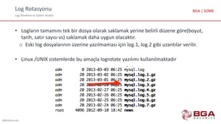 Log Rotasyonu
Log Yönetimi ve Saldırı Analizi
@BGASecurity
BGA | SOME
• Logların tamamını tek bir dosya olarak saklamak yerine belirli düzene göre(boyut,
tarih, satır sayısı vs) saklamak daha uygun olacaktır.
o Eski log dosyalarının üzerine yazılmaması için log.1, log.2 gibi uzantılar verilir.
• Linux /UNIX sistemlerde bu amaçla logrotate yazılımı kullanılmaktadır
 