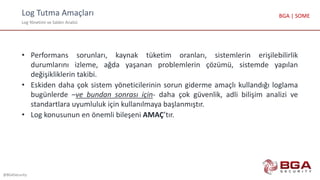Log Tutma Amaçları
Log Yönetimi ve Saldırı Analizi
@BGASecurity
BGA | SOME
• Performans sorunları, kaynak tüketim oranları, sistemlerin erişilebilirlik
durumlarını izleme, ağda yaşanan problemlerin çözümü, sistemde yapılan
değişikliklerin takibi.
• Eskiden daha çok sistem yöneticilerinin sorun giderme amaçlı kullandığı loglama
bugünlerde –ve bundan sonrası için- daha çok güvenlik, adli bilişim analizi ve
standartlara uyumluluk için kullanılmaya başlanmıştır.
• Log konusunun en önemli bileşeni AMAÇ’tır.
 
