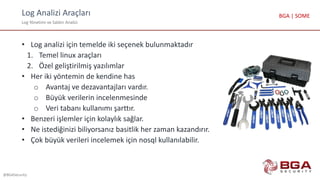 Log Analizi Araçları
Log Yönetimi ve Saldırı Analizi
@BGASecurity
BGA | SOME
• Log analizi için temelde iki seçenek bulunmaktadır
1. Temel linux araçları
2. Özel geliştirilmiş yazılımlar
• Her iki yöntemin de kendine has
o Avantaj ve dezavantajları vardır.
o Büyük verilerin incelenmesinde
o Veri tabanı kullanımı şarttır.
• Benzeri işlemler için kolaylık sağlar.
• Ne istediğinizi biliyorsanız basitlik her zaman kazandırır.
• Çok büyük verileri incelemek için nosql kullanılabilir.
 