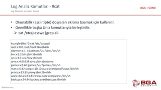 Log Analiz Komutları - #cat
Log Yönetimi ve Saldırı Analizi
@BGASecurity
BGA | SOME
• Okunabilir (ascii tipte) dosyaları ekrana basmak için kullanılır.
• Genellikle başka Unix komutlarıyla birleştirilir.
 cat /etc/passwd|grep ali
huzeyfe@bt:~$ cat /etc/passwd
root:x:0:0:root:/root:/bin/bash
daemon:x:1:1:daemon:/usr/sbin:/bin/sh
bin:x:2:2:bin:/bin:/bin/sh
sys:x:3:3:sys:/dev:/bin/sh
sync:x:4:65534:sync:/bin:/bin/sync
games:x:5:60:games:/usr/games:/bin/sh
man:x:6:12:uucp:x:10:10:uucp:/var/spool/uucp:/bin/sh
proxy:x:13:13:proxy:/bin:/bin/sh
www-data:x:33:33:www-data:/var/www:/bin/sh
backup:x:34:34:backup:/var/backups:/bin/sh
 