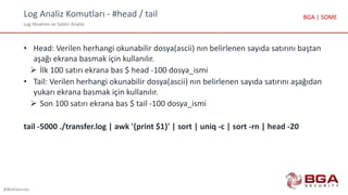 Log Analiz Komutları - #head / tail
Log Yönetimi ve Saldırı Analizi
@BGASecurity
BGA | SOME
• Head: Verilen herhangi okunabilir dosya(ascii) nın belirlenen sayıda satırını baştan
aşağı ekrana basmak için kullanılır.
 İlk 100 satırı ekrana bas $ head -100 dosya_ismi
• Tail: Verilen herhangi okunabilir dosya(ascii) nın belirlenen sayıda satırını aşağıdan
yukarı ekrana basmak için kullanılır.
 Son 100 satırı ekrana bas $ tail -100 dosya_ismi
tail -5000 ./transfer.log | awk '{print $1}' | sort | uniq -c | sort -rn | head -20
 