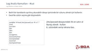 Log Analiz Komutları - #cut
Log Yönetimi ve Saldırı Analizi
@BGASecurity
BGA | SOME
• Belirli bir karekterle ayrılmış okunabilir dosya içerisinde bir sütunu almak için kullanılır.
• Excel’de sütün seçme gibi düşünebilir.
root@bt:~# head /etc/passwd|cut -f6 -d ":"
/root
/usr/sbin
/bin
/dev
/bin
/usr/games
/var/cache/man
/var/spool/lpd
/var/mail
/var/spool/news
/etc/passwd dosyasındaki ilk on satırı al
Ayıraç olarak : kullan
6. sütündaki veriyi ekrana bas.
 