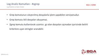 Log Analiz Komutları - #zgrep
Log Yönetimi ve Saldırı Analizi
@BGASecurity
BGA | SOME
• Grep komutunun sıkıştırılmış dosyalarla işlem yapabilen versiyonudur.
• Grep komutu ikili dosyaları okuyamaz.
• Zgrep komutu kullanılarak uzantısı .gz olan dosyaları açmadan içerisinde belirli
kriterlere uyan stringler aranabilir.
 