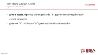 Tam String Adı İçin Arama
Log Yönetimi ve Saldırı Analizi
@BGASecurity
BGA | SOME
• grep is access.log sonuç olarak içerisinde “is” geçiren her kelimeyi her satırı
ekrana basacaktır
• grep –iw “is” tek başına “is” içeren satırları ekrana basacaktır
 