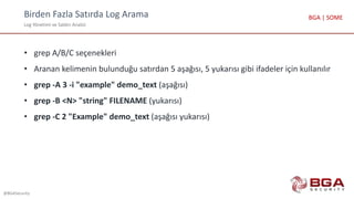 Birden Fazla Satırda Log Arama
Log Yönetimi ve Saldırı Analizi
@BGASecurity
BGA | SOME
• grep A/B/C seçenekleri
• Aranan kelimenin bulunduğu satırdan 5 aşağısı, 5 yukarısı gibi ifadeler için kullanılır
• grep -A 3 -i "example" demo_text (aşağısı)
• grep -B <N> "string" FILENAME (yukarısı)
• grep -C 2 "Example" demo_text (aşağısı yukarısı)
 
