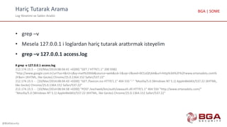 Hariç Tutarak Arama
Log Yönetimi ve Saldırı Analizi
@BGASecurity
BGA | SOME
• grep –v
• Mesela 127.0.0.1 i loglardan hariç tutarak arattırmak isteyelim
• grep –v 127.0.0.1 access.log
# grep -v 127.0.0.1 access.log
212.174.15.5 - - [10/Mar/2014:08:04:41 +0200] "GET / HTTP/1.1" 200 9382
"http://www.google.com.tr/url?sa=t&rct=j&q=mail%20ibb&source=web&cd=1&sqi=2&ved=0CCoQFjAA&url=http%3A%2F%2Fwww.ortanadolu.com%
2F&ei= (KHTML, like Gecko) Chrome/25.0.1364.152 Safari/537.22"
212.174.15.5 - - [10/Mar/2014:08:04:43 +0200] "GET /favicon.ico HTTP/1.1" 404 533 "-" "Mozilla/5.0 (Windows NT 5.1) AppleWebKit/537.22 (KHTML,
like Gecko) Chrome/25.0.1364.152 Safari/537.22"
212.174.15.5 - - [10/Mar/2014:08:04:58 +0200] "POST /exchweb/bin/auth/owaauth.dll HTTP/1.1" 404 550 "http://www.ortanadolu.com/"
"Mozilla/5.0 (Windows NT 5.1) AppleWebKit/537.22 (KHTML, like Gecko) Chrome/25.0.1364.152 Safari/537.22"
 