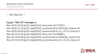 grep Satır Başı Kullanımı
Log Yönetimi ve Saldırı Analizi
@BGASecurity
BGA | SOME
• Satır Başı İçin ^
$ grep "^Nov 10" messages.1
Nov 10 01:12:55 gs123 ntpd[2241]: time reset +0.177479 s
Nov 10 01:17:17 gs123 ntpd[2241]: synchronized to LOCAL(0), stratum 10
Nov 10 01:18:49 gs123 ntpd[2241]: synchronized to 15.1.13.13, stratum 3
Nov 10 13:21:26 gs123 ntpd[2241]: time reset +0.146664 s
Nov 10 13:25:46 gs123 ntpd[2241]: synchronized to LOCAL(0), stratum 10
Nov 10 13:26:27 gs123 ntpd[2241]: synchronized to 15.1.13.13, stratum 3
 