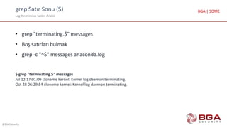 grep Satır Sonu ($)
Log Yönetimi ve Saldırı Analizi
@BGASecurity
BGA | SOME
• grep "terminating.$" messages
• Boş satırları bulmak
• grep -c "^$" messages anaconda.log
$ grep "terminating.$" messages
Jul 12 17:01:09 cloneme kernel: Kernel log daemon terminating.
Oct 28 06:29:54 cloneme kernel: Kernel log daemon terminating.
 