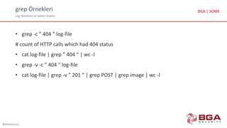 grep Örnekleri
Log Yönetimi ve Saldırı Analizi
@BGASecurity
BGA | SOME
• grep -c ” 404 “ log-file
# count of HTTP calls which had 404 status
• cat log-file | grep ” 404 “ | wc -l
• grep -v -c ” 404 “ log-file
• cat log-file | grep -v ” 201 “ | grep POST | grep image | wc -l
 