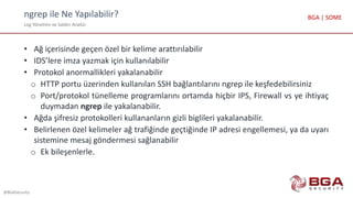 ngrep ile Ne Yapılabilir?
Log Yönetimi ve Saldırı Analizi
@BGASecurity
BGA | SOME
• Ağ içerisinde geçen özel bir kelime arattırılabilir
• IDS’lere imza yazmak için kullanılabilir
• Protokol anormallikleri yakalanabilir
o HTTP portu üzerinden kullanılan SSH bağlantılarını ngrep ile keşfedebilirsiniz
o Port/protokol tünelleme programlarını ortamda hiçbir IPS, Firewall vs ye ihtiyaç
duymadan ngrep ile yakalanabilir.
• Ağda şifresiz protokolleri kullananların gizli biglileri yakalanabilir.
• Belirlenen özel kelimeler ağ trafiğinde geçtiğinde IP adresi engellemesi, ya da uyarı
sistemine mesaj göndermesi sağlanabilir
o Ek bileşenlerle.
 