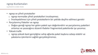 ngrep Kısıtlamaları
Log Yönetimi ve Saldırı Analizi
@BGASecurity
BGA | SOME
• ngrep ve şifreli protokoller
o ngrep normalde şifreli protokolleri inceleyemez.
o İnceleyebilmesi için şifreli protokollerin bir şekilde deşifre edilmesi gerekir
• Parçalanmış Paketler ve ngrep
o Doğası gereği ngrep her gelen paketi ayrı değerlendirir ve parçalanmış paketleri
anlamaz ve yazacağınız düzenli ifadeler fragmented paketlerde işe yaramaz.
• Yüksek trafik
o ngrep yüksek bant genişliğine sahip ağlarda paket kaybına sebep olabilir ve
yakalama işlemlerini sağlıklı gerçekleştiremez.
 