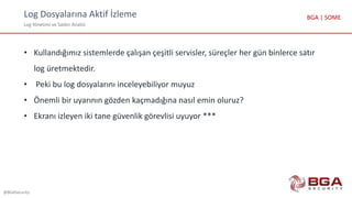 Log Dosyalarına Aktif İzleme
Log Yönetimi ve Saldırı Analizi
@BGASecurity
BGA | SOME
• Kullandığımız sistemlerde çalışan çeşitli servisler, süreçler her gün binlerce satır
log üretmektedir.
• Peki bu log dosyalarını inceleyebiliyor muyuz
• Önemli bir uyarının gözden kaçmadığına nasıl emin oluruz?
• Ekranı izleyen iki tane güvenlik görevlisi uyuyor ***
 