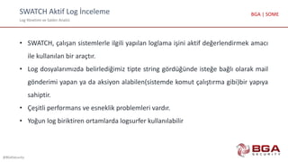 SWATCH Aktif Log İnceleme
Log Yönetimi ve Saldırı Analizi
@BGASecurity
BGA | SOME
• SWATCH, çalışan sistemlerle ilgili yapılan loglama işini aktif değerlendirmek amacı
ile kullanılan bir araçtır.
• Log dosyalarımızda belirlediğimiz tipte string gördüğünde isteğe bağlı olarak mail
gönderimi yapan ya da aksiyon alabilen(sistemde komut çalıştırma gibi)bir yapıya
sahiptir.
• Çeşitli performans ve esneklik problemleri vardır.
• Yoğun log biriktiren ortamlarda logsurfer kullanılabilir
 