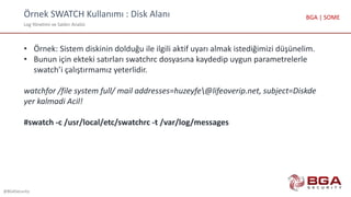 Örnek SWATCH Kullanımı : Disk Alanı
Log Yönetimi ve Saldırı Analizi
@BGASecurity
BGA | SOME
• Örnek: Sistem diskinin dolduğu ile ilgili aktif uyarı almak istediğimizi düşünelim.
• Bunun için ekteki satırları swatchrc dosyasına kaydedip uygun parametrelerle
swatch’i çalıştırmamız yeterlidir.
watchfor /file system full/ mail addresses=huzeyfe@lifeoverip.net, subject=Diskde
yer kalmadi Acil!
#swatch -c /usr/local/etc/swatchrc -t /var/log/messages
 