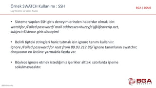Örnek SWATCH Kullanımı : SSH
Log Yönetimi ve Saldırı Analizi
@BGASecurity
BGA | SOME
• Sisteme yapılan SSH giris deneyimlerinden haberdar olmak icin:
watchfor /Failed password/ mail addresses=huzeyfe@lifeoverip.net,
subject=Sisteme giris deneyimi
• Belirli tipteki stringleri haric tutmak icin ignore tanımı kullanılır.
ignore /Failed password for root from 80.93.212.86/ ignore tanımlarını swatchrc
dosyasının en üstüne yazmakda fayda var.
• Böylece ignore etmek istediğimiz içerikler alttaki satırlarda işleme
sokulmayacaktır.
 