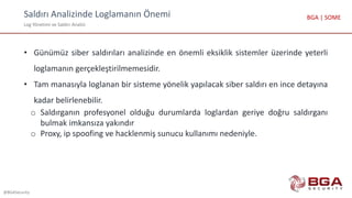 Saldırı Analizinde Loglamanın Önemi
Log Yönetimi ve Saldırı Analizi
@BGASecurity
BGA | SOME
• Günümüz siber saldırıları analizinde en önemli eksiklik sistemler üzerinde yeterli
loglamanın gerçekleştirilmemesidir.
• Tam manasıyla loglanan bir sisteme yönelik yapılacak siber saldırı en ince detayına
kadar belirlenebilir.
o Saldırganın profesyonel olduğu durumlarda loglardan geriye doğru saldırganı
bulmak imkansıza yakındır
o Proxy, ip spoofing ve hacklenmiş sunucu kullanımı nedeniyle.
 