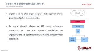 Saldırı Analizinde Gerekecek Loglar
Log Yönetimi ve Saldırı Analizi
@BGASecurity
BGA | SOME
• Dıştan içeri ve içten dışarı doğru tüm bileşenler ortaya
çıkarılarak logları incelenmelidir.
• En dışta güvenlik duvarı ve IPS, onun arkasında
sunucular ve en son aşamada veritabanı ve
uygulamalara ait logların analiz aşamasında incelenmesi
gereklidir.
 