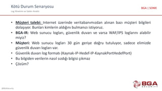 Kötü Durum Senaryosu
Log Yönetimi ve Saldırı Analizi
@BGASecurity
BGA | SOME
• Müşteri talebi: Internet üzerinde veritabanımızdan alınan bazı müşteri bilgileri
dolaşıyor. Bunları kimlerin aldığını bulmanızı istiyoruz.
• BGA-IR: Web sunucu logları, güvenlik duvarı ve varsa WAF/IPS loglarını alabilir
miyiz?
• Müşteri: Web sunucu logları 30 gün geriye doğru tutuluyor, sadece elimizde
güvenlik duvarı logları var.
• Güvenlik duvarı log formatı (Kaynak-IP-Hedef-IP-KaynakPortHedefPort)
• Bu bilgiden verilerin nasıl sızdığı bilgisi çıkmaz
• Çözüm?
 