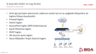 İç Kaynaklı Saldırı ve Log Analizi
Log Yönetimi ve Saldırı Analizi
@BGASecurity
BGA | SOME
• Yerel ağ üzerinden işlenmiş bir saldırının analizi için en az aşağıdaki bileşenlere ait
loglara ihtiyaç duyulacaktır.
• Firewall logları
• Switch logları
• AccessPoint logları (Wifi kullanılıyorsa)
• İçerik filtreleme logları
• DHCP logları
• AD oturum açma logları
• Varsa IDS(Saldırı Tespit Sistemi) logları
 
