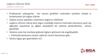 Logların Silinme Riski
Log Yönetimi ve Saldırı Analizi
@BGASecurity
BGA | SOME
• Profesyonel saldırganlar her zaman girdikleri sistemden çıkarken arkada iz
bırakmamak için logları silerler
• Sadece erişim yaptıkları sistemlerin loglarını silebilirler
• Logların silinme riskine karşı logun üretildiği sistemin haricinde tamamen pasif, dış
ağlardan ulaşılamaz (iç ağdan ulaşılabilir) bir sisteme yönlendirilmiş olması
gereklidir.
• Sisteme sızan kişi merkeze gidecek logların gitmesini de engelleyebilir.
o Filmlerde kameranın önüne sabit bir resmin konulması gibi...
• Silinen loglar geri getirilebilir mi?
 