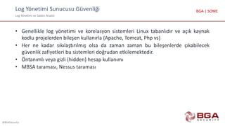 Log Yönetimi Sunucusu Güvenliği
Log Yönetimi ve Saldırı Analizi
@BGASecurity
BGA | SOME
• Genellikle log yönetimi ve korelasyon sistemleri Linux tabanlıdır ve açık kaynak
kodlu projelerden bileşen kullanırla (Apache, Tomcat, Php vs)
• Her ne kadar sıkılaştırılmış olsa da zaman zaman bu bileşenlerde çıkabilecek
güvenlik zafiyetleri bu sistemleri doğrudan etkilemektedir.
• Öntanımlı veya gizli (hidden) hesap kullanımı
• MBSA taraması, Nessus taraması
 